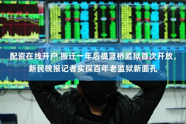 配资在线开户 搬迁一年后提篮桥监狱首次开放，新民晚报记者实探百年老监狱新面孔