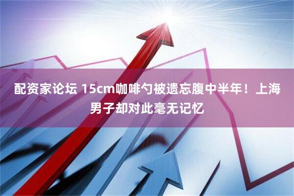 配资家论坛 15cm咖啡勺被遗忘腹中半年！上海男子却对此毫无记忆