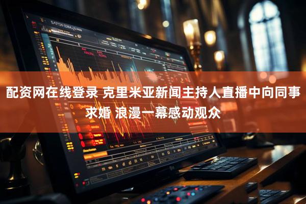 配资网在线登录 克里米亚新闻主持人直播中向同事求婚 浪漫一幕感动观众