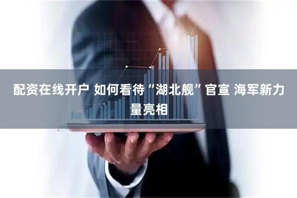 配资在线开户 如何看待“湖北舰”官宣 海军新力量亮相