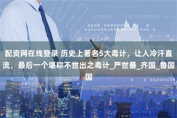 配资网在线登录 历史上著名5大毒计，让人冷汗直流，最后一个堪称不世出之毒计_严世蕃_齐国_鲁国
