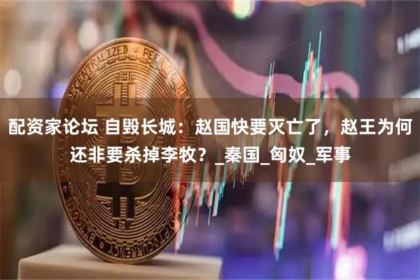 配资家论坛 自毁长城：赵国快要灭亡了，赵王为何还非要杀掉李牧？_秦国_匈奴_军事