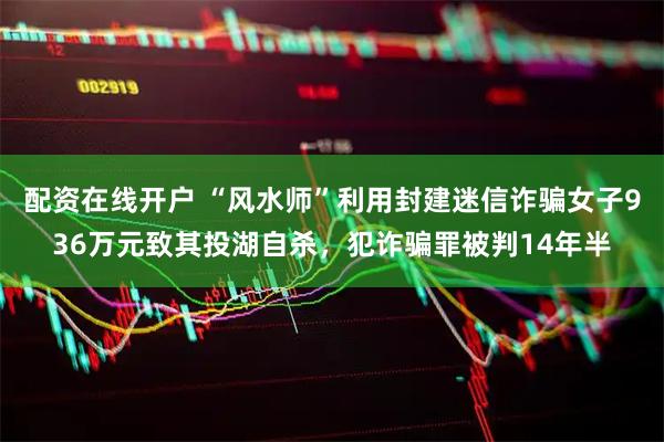 配资在线开户 “风水师”利用封建迷信诈骗女子936万元致其投湖自杀，犯诈骗罪被判14年半