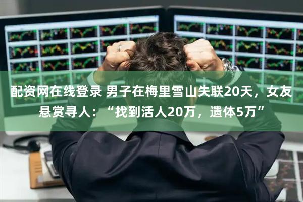 配资网在线登录 男子在梅里雪山失联20天，女友悬赏寻人：“找到活人20万，遗体5万”