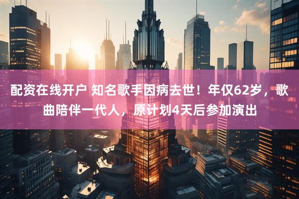 配资在线开户 知名歌手因病去世！年仅62岁，歌曲陪伴一代人，原计划4天后参加演出