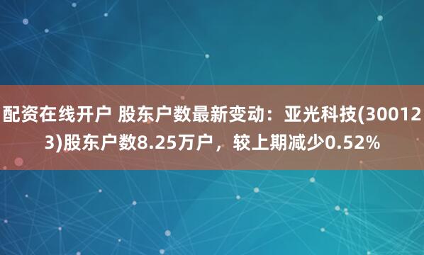 配资在线开户 股东户数最新变动：亚光科技(300123)股东户数8.25万户，较上期减少0.52%