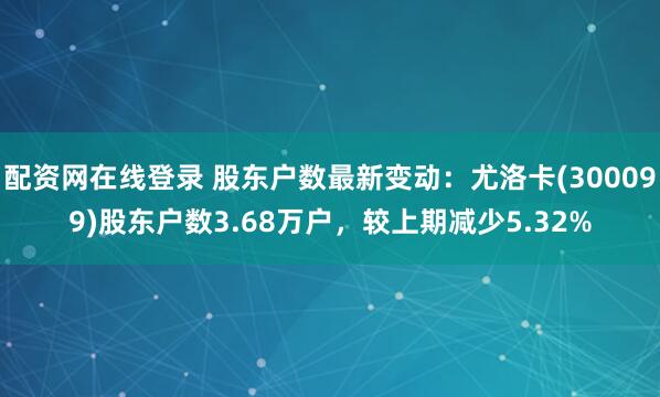 配资网在线登录 股东户数最新变动：尤洛卡(300099)股东户数3.68万户，较上期减少5.32%