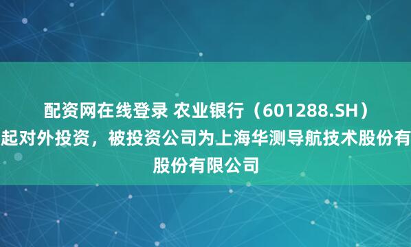 配资网在线登录 农业银行（601288.SH）新增一起对外投资，被投资公司为上海华测导航技术股份有限公司