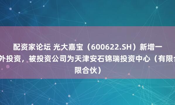 配资家论坛 光大嘉宝（600622.SH）新增一起对外投资，被投资公司为天津安石锦瑞投资中心（有限合伙）