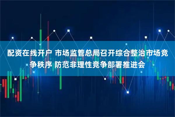 配资在线开户 市场监管总局召开综合整治市场竞争秩序 防范非理性竞争部署推进会