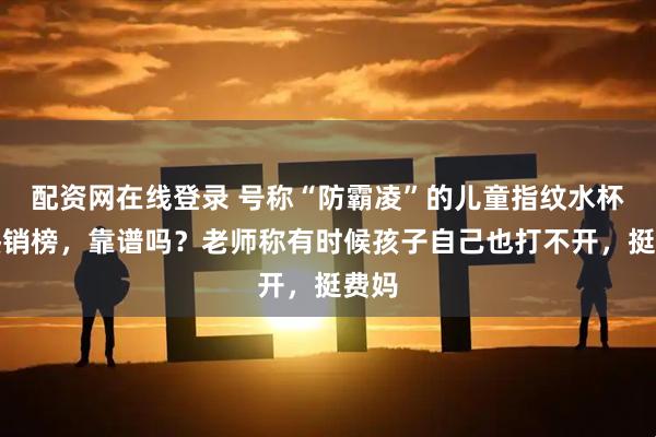 配资网在线登录 号称“防霸凌”的儿童指纹水杯登热销榜，靠谱吗？老师称有时候孩子自己也打不开，挺费妈