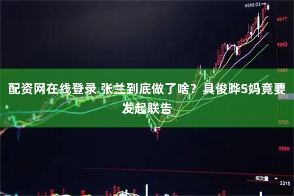 配资网在线登录 张兰到底做了啥？具俊晔S妈竟要发起联告