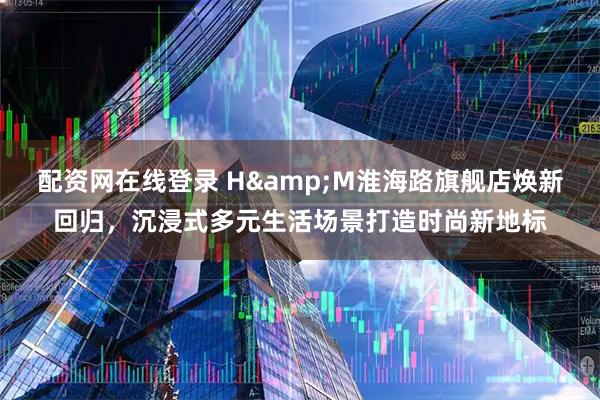 配资网在线登录 H&M淮海路旗舰店焕新回归，沉浸式多元生活场景打造时尚新地标