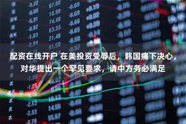 配资在线开户 在美投资受辱后，韩国痛下决心，对华提出一个罕见要求，请中方务必满足