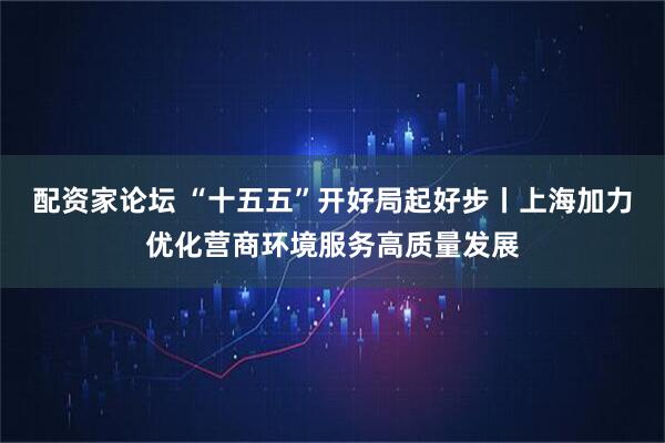 配资家论坛 “十五五”开好局起好步丨上海加力优化营商环境服务高质量发展