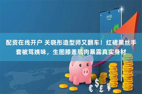 配资在线开户 关晓彤造型师又翻车!红裙黑丝手套被骂姨味,生图膝盖肌肉暴露真实身材