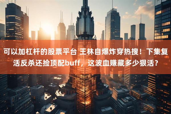 可以加杠杆的股票平台 王林自爆炸穿热搜！下集复活反杀还捡顶配buff，这波血赚藏多少狠活？